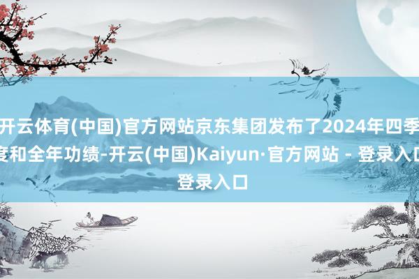 开云体育(中国)官方网站京东集团发布了2024年四季度和全年功绩-开云(中国)Kaiyun·官方网站 - 登录入口