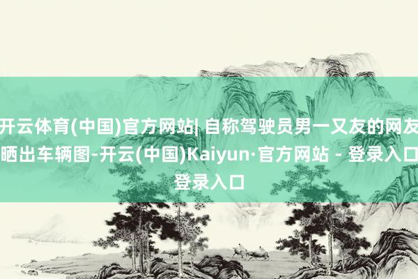 开云体育(中国)官方网站| 自称驾驶员男一又友的网友晒出车辆图-开云(中国)Kaiyun·官方网站 - 登录入口