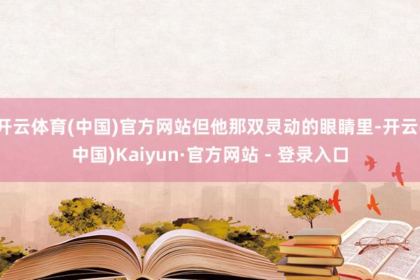 开云体育(中国)官方网站但他那双灵动的眼睛里-开云(中国)Kaiyun·官方网站 - 登录入口