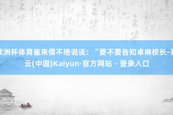 欧洲杯体育崔来儒不绝说谈：“要不要告知卓琳校长-开云(中国)Kaiyun·官方网站 - 登录入口