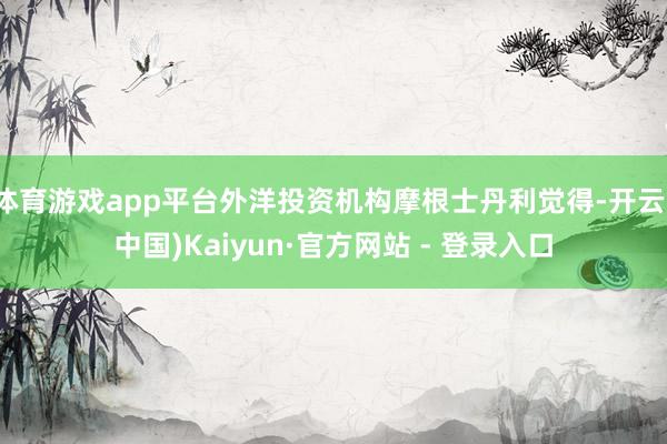 体育游戏app平台外洋投资机构摩根士丹利觉得-开云(中国)Kaiyun·官方网站 - 登录入口