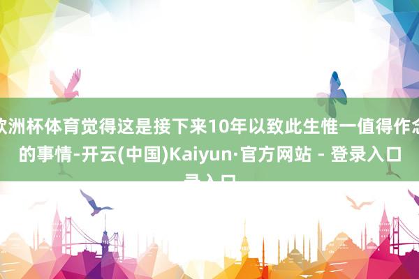 欧洲杯体育觉得这是接下来10年以致此生惟一值得作念的事情-开云(中国)Kaiyun·官方网站 - 登录入口