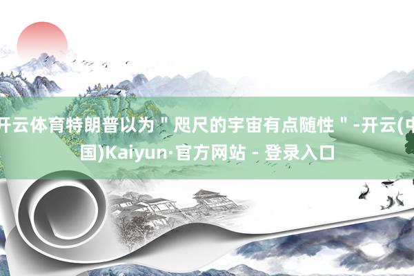 开云体育特朗普以为＂咫尺的宇宙有点随性＂-开云(中国)Kaiyun·官方网站 - 登录入口