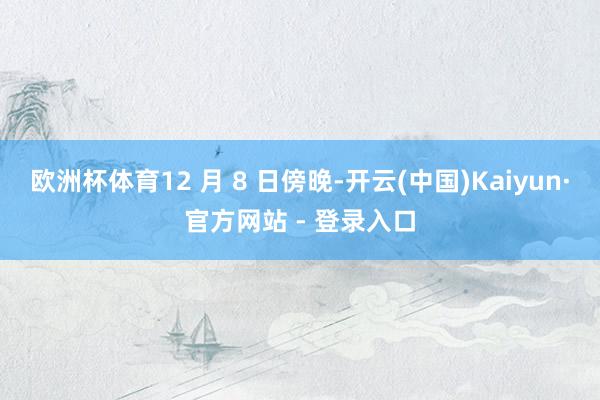 欧洲杯体育12 月 8 日傍晚-开云(中国)Kaiyun·官方网站 - 登录入口