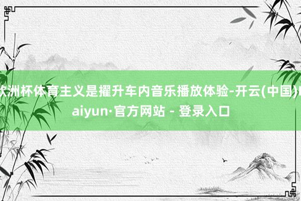 欧洲杯体育主义是擢升车内音乐播放体验-开云(中国)Kaiyun·官方网站 - 登录入口