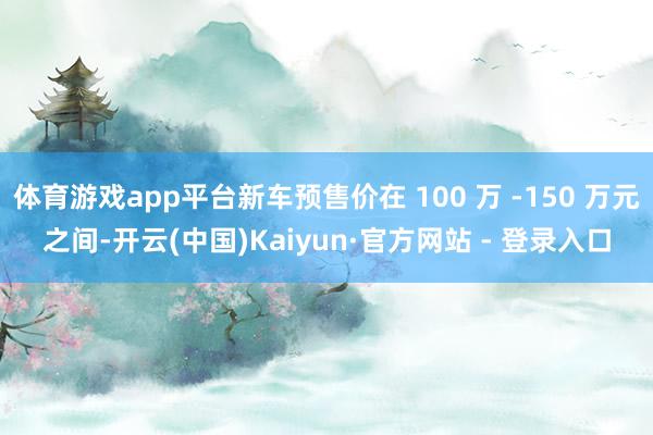 体育游戏app平台新车预售价在 100 万 -150 万元之间-开云(中国)Kaiyun·官方网站 - 登录入口