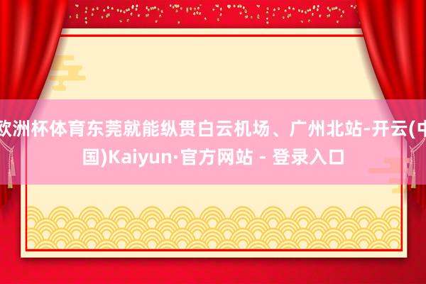欧洲杯体育东莞就能纵贯白云机场、广州北站-开云(中国)Kaiyun·官方网站 - 登录入口