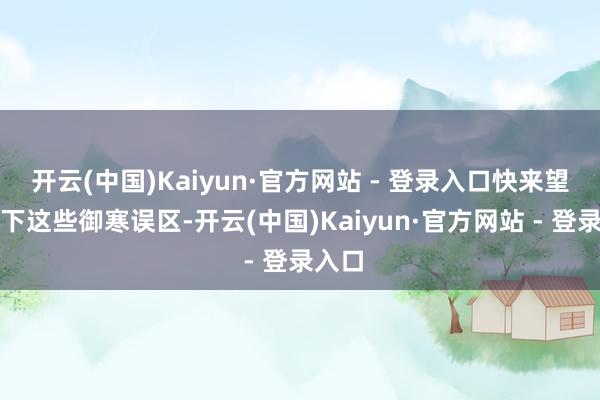 开云(中国)Kaiyun·官方网站 - 登录入口快来望望以下这些御寒误区-开云(中国)Kaiyun·官方网站 - 登录入口