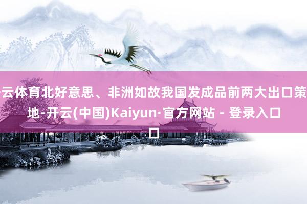 开云体育北好意思、非洲如故我国发成品前两大出口策划地-开云(中国)Kaiyun·官方网站 - 登录入口