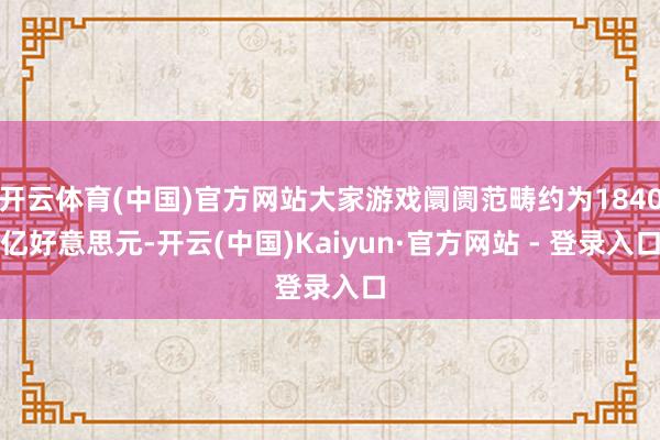 开云体育(中国)官方网站大家游戏阛阓范畴约为1840亿好意思元-开云(中国)Kaiyun·官方网站 - 登录入口
