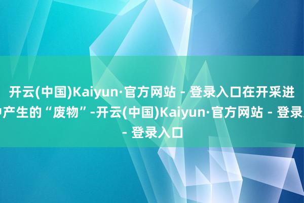 开云(中国)Kaiyun·官方网站 - 登录入口在开采进程中产生的“废物”-开云(中国)Kaiyun·官方网站 - 登录入口