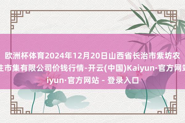 欧洲杯体育2024年12月20日山西省长治市紫坊农产物详尽交往市集有限公司价钱行情-开云(中国)Kaiyun·官方网站 - 登录入口