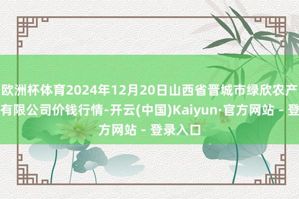 欧洲杯体育2024年12月20日山西省晋城市绿欣农产物生意有限公司价钱行情-开云(中国)Kaiyun·官方网站 - 登录入口
