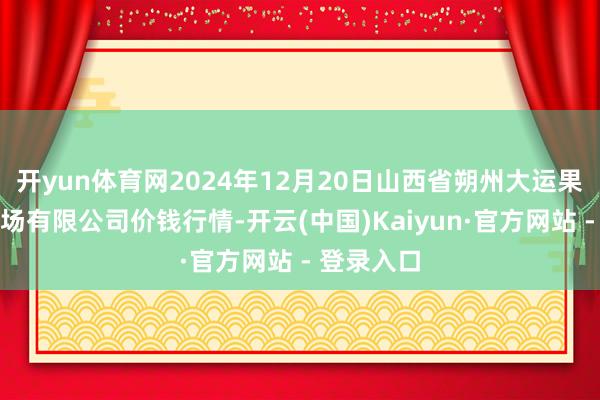 开yun体育网2024年12月20日山西省朔州大运果菜批发商场有限公司价钱行情-开云(中国)Kaiyun·官方网站 - 登录入口