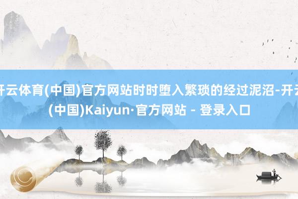 开云体育(中国)官方网站时时堕入繁琐的经过泥沼-开云(中国)Kaiyun·官方网站 - 登录入口