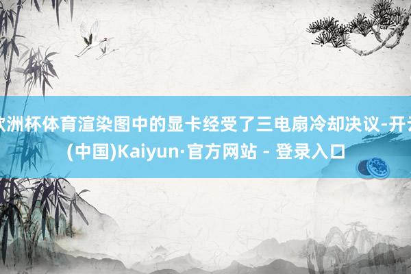 欧洲杯体育渲染图中的显卡经受了三电扇冷却决议-开云(中国)Kaiyun·官方网站 - 登录入口