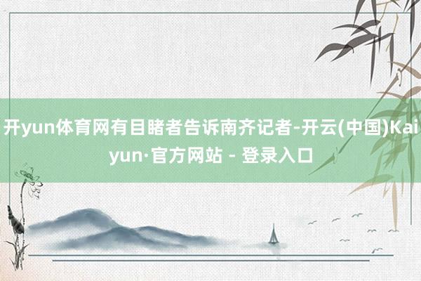 开yun体育网有目睹者告诉南齐记者-开云(中国)Kaiyun·官方网站 - 登录入口