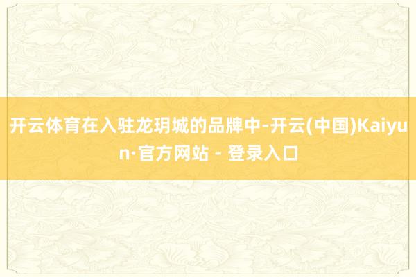开云体育在入驻龙玥城的品牌中-开云(中国)Kaiyun·官方网站 - 登录入口