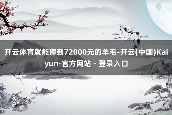 开云体育就能薅到72000元的羊毛-开云(中国)Kaiyun·官方网站 - 登录入口