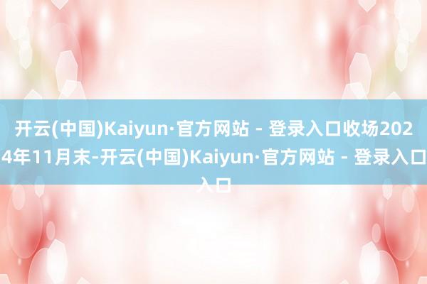 开云(中国)Kaiyun·官方网站 - 登录入口收场2024年11月末-开云(中国)Kaiyun·官方网站 - 登录入口