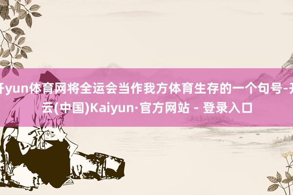 开yun体育网将全运会当作我方体育生存的一个句号-开云(中国)Kaiyun·官方网站 - 登录入口