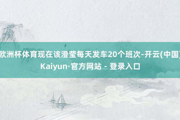 欧洲杯体育现在该澄莹每天发车20个班次-开云(中国)Kaiyun·官方网站 - 登录入口