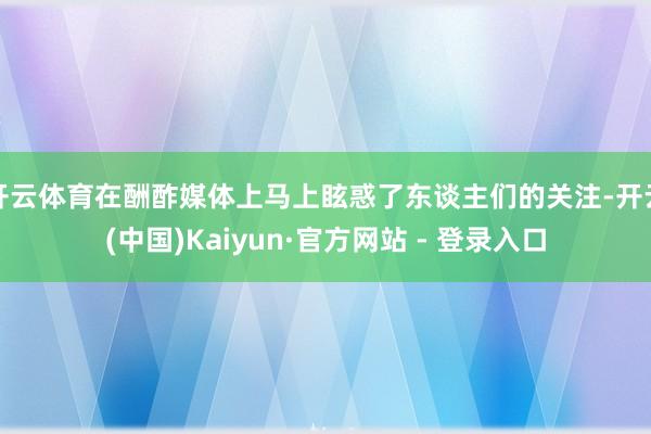 开云体育在酬酢媒体上马上眩惑了东谈主们的关注-开云(中国)Kaiyun·官方网站 - 登录入口