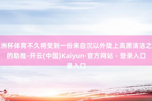欧洲杯体育不久将受到一份来自沉以外陇上高原清洁之力的助推-开云(中国)Kaiyun·官方网站 - 登录入口