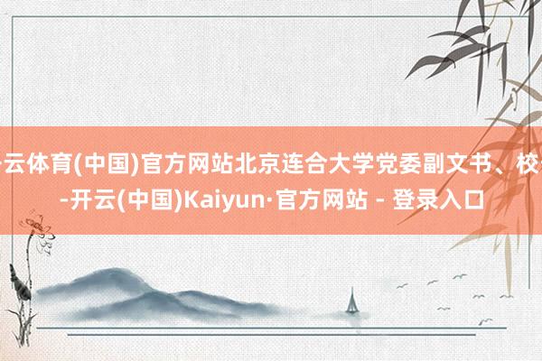 开云体育(中国)官方网站北京连合大学党委副文书、校长-开云(中国)Kaiyun·官方网站 - 登录入口