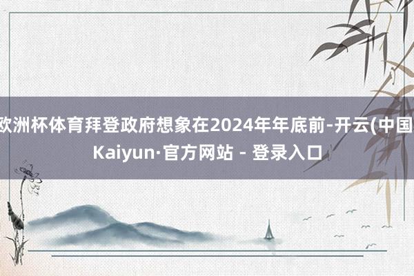 欧洲杯体育拜登政府想象在2024年年底前-开云(中国)Kaiyun·官方网站 - 登录入口