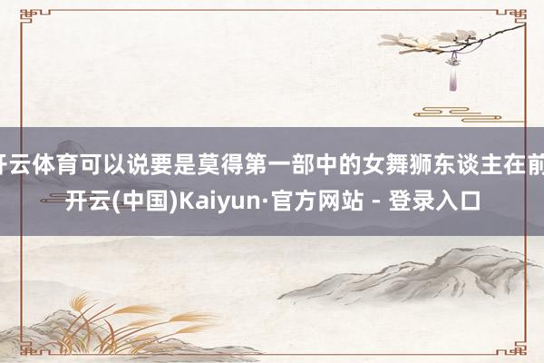 开云体育可以说要是莫得第一部中的女舞狮东谈主在前-开云(中国)Kaiyun·官方网站 - 登录入口