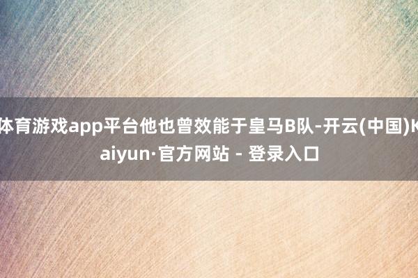 体育游戏app平台他也曾效能于皇马B队-开云(中国)Kaiyun·官方网站 - 登录入口