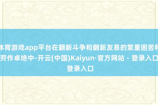 体育游戏app平台在翻新斗争和翻新友易的繁重困苦和劳作卓绝中-开云(中国)Kaiyun·官方网站 - 登录入口