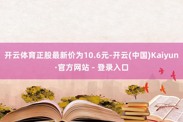 开云体育正股最新价为10.6元-开云(中国)Kaiyun·官方网站 - 登录入口