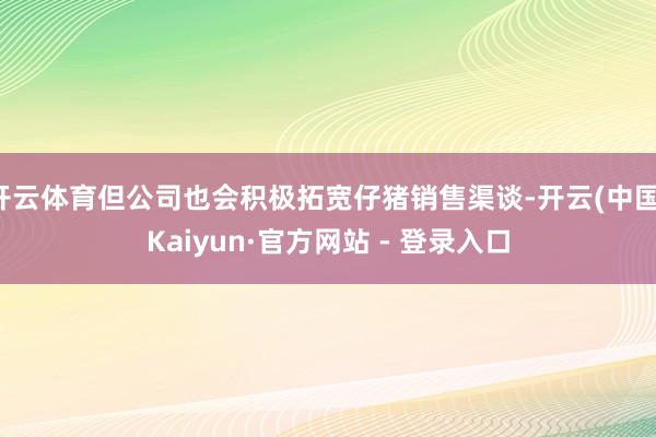 开云体育但公司也会积极拓宽仔猪销售渠谈-开云(中国)Kaiyun·官方网站 - 登录入口