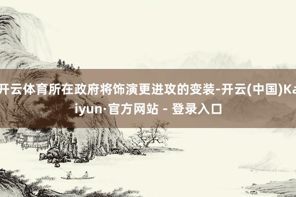开云体育所在政府将饰演更进攻的变装-开云(中国)Kaiyun·官方网站 - 登录入口