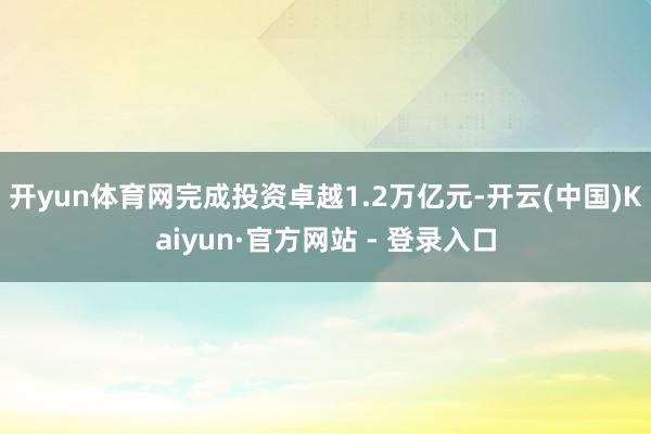 开yun体育网完成投资卓越1.2万亿元-开云(中国)Kaiyun·官方网站 - 登录入口