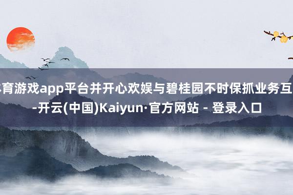 体育游戏app平台并开心欢娱与碧桂园不时保抓业务互助-开云(中国)Kaiyun·官方网站 - 登录入口