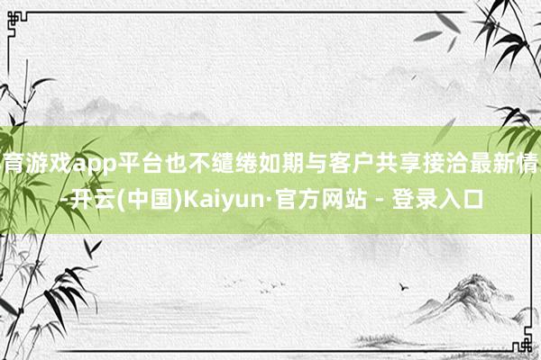 体育游戏app平台也不缱绻如期与客户共享接洽最新情况-开云(中国)Kaiyun·官方网站 - 登录入口