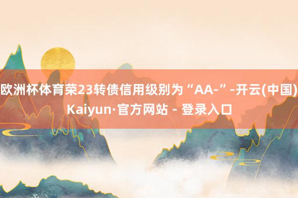 欧洲杯体育荣23转债信用级别为“AA-”-开云(中国)Kaiyun·官方网站 - 登录入口