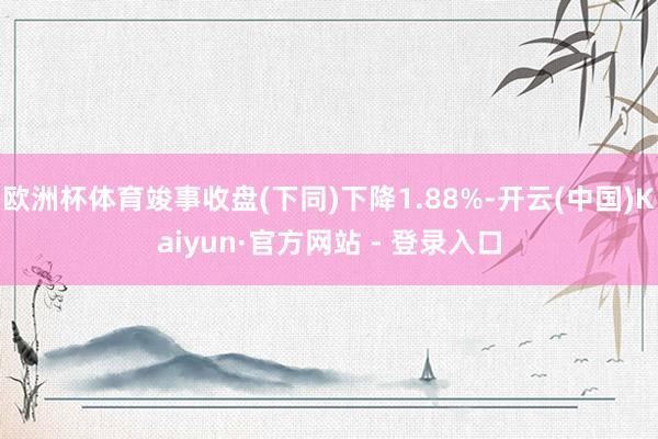 欧洲杯体育竣事收盘(下同)下降1.88%-开云(中国)Kaiyun·官方网站 - 登录入口