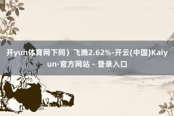 开yun体育网下同）飞腾2.62%-开云(中国)Kaiyun·官方网站 - 登录入口