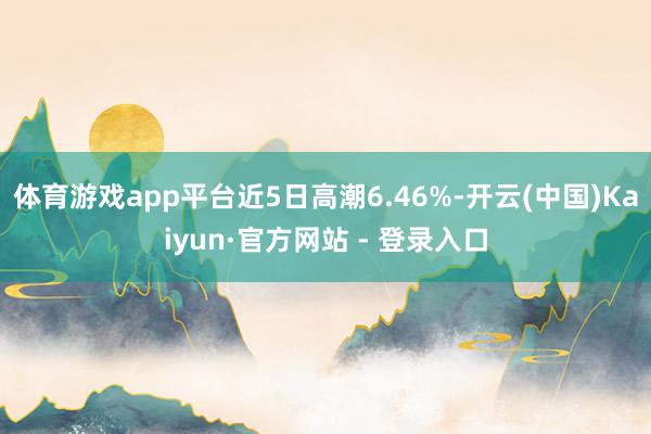 体育游戏app平台近5日高潮6.46%-开云(中国)Kaiyun·官方网站 - 登录入口