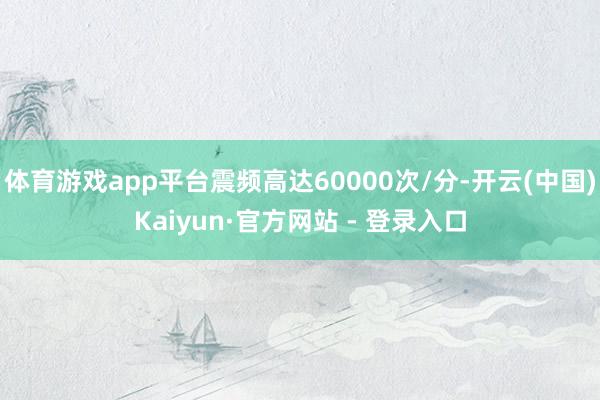 体育游戏app平台震频高达60000次/分-开云(中国)Kaiyun·官方网站 - 登录入口