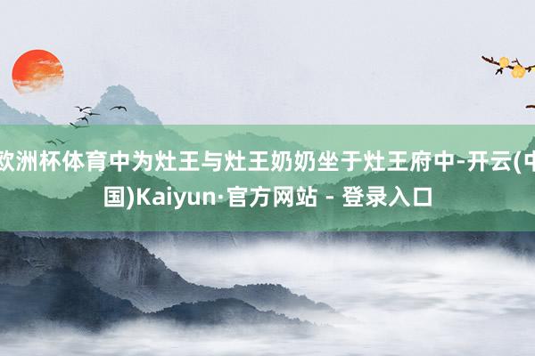 欧洲杯体育中为灶王与灶王奶奶坐于灶王府中-开云(中国)Kaiyun·官方网站 - 登录入口