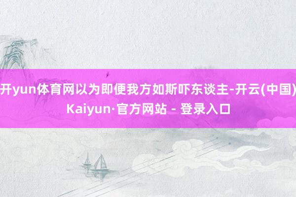 开yun体育网以为即便我方如斯吓东谈主-开云(中国)Kaiyun·官方网站 - 登录入口