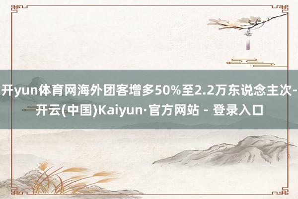 开yun体育网海外团客增多50%至2.2万东说念主次-开云(中国)Kaiyun·官方网站 - 登录入口