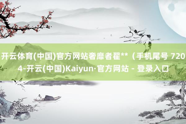 开云体育(中国)官方网站奢靡者翟**（手机尾号 7204-开云(中国)Kaiyun·官方网站 - 登录入口