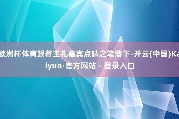 欧洲杯体育跟着主礼嘉宾点睛之笔落下-开云(中国)Kaiyun·官方网站 - 登录入口