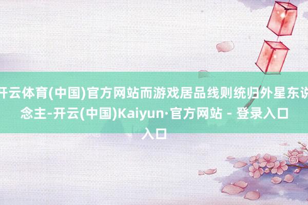 开云体育(中国)官方网站而游戏居品线则统归外星东说念主-开云(中国)Kaiyun·官方网站 - 登录入口